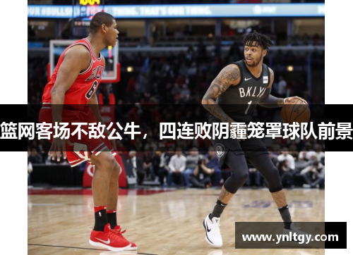 篮网客场不敌公牛，四连败阴霾笼罩球队前景