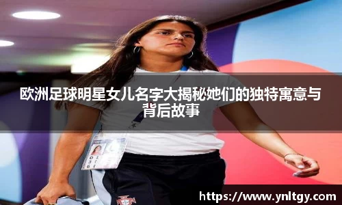 欧洲足球明星女儿名字大揭秘她们的独特寓意与背后故事