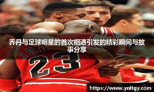 乔丹与足球明星的首次相遇引发的精彩瞬间与故事分享